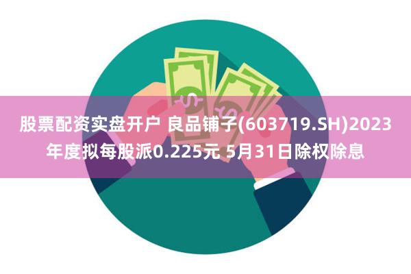 股票配资实盘开户 良品铺子(603719.SH)2023年度拟每股派0.225元 5月31日除权除息