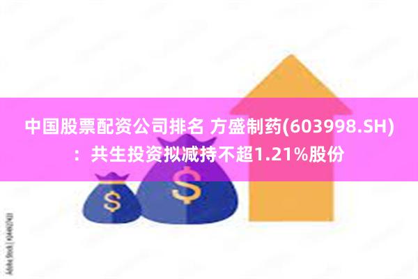 中国股票配资公司排名 方盛制药(603998.SH)：共生投资拟减持不超1.21%股份