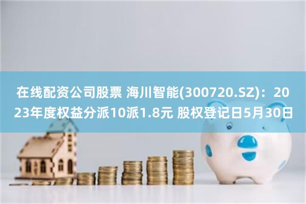 在线配资公司股票 海川智能(300720.SZ)：2023年度权益分派10派1.8元 股权登记日5月30日