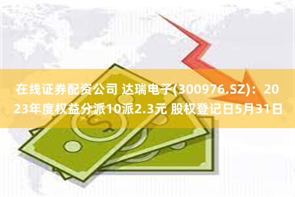 在线证券配资公司 达瑞电子(300976.SZ)：2023年度权益分派10派2.3元 股权登记日5月31日