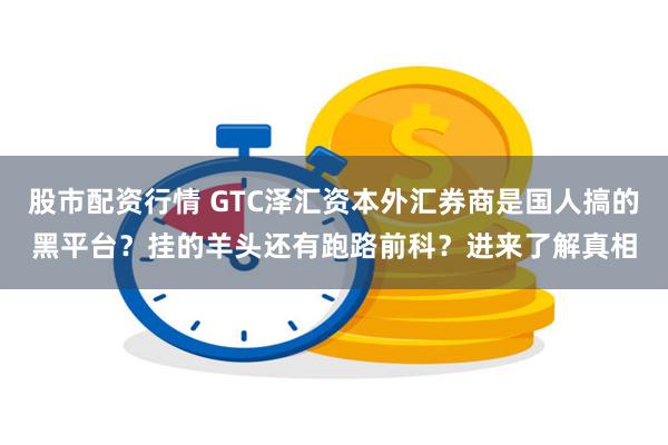 股市配资行情 GTC泽汇资本外汇券商是国人搞的黑平台？挂的羊头还有跑路前科？进来了解真相