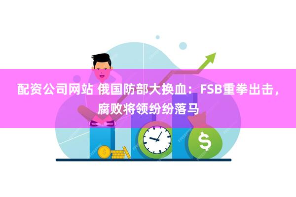 配资公司网站 俄国防部大换血：FSB重拳出击，腐败将领纷纷落马