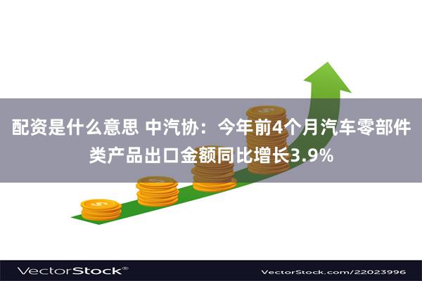 配资是什么意思 中汽协：今年前4个月汽车零部件类产品出口金额同比增长3.9%