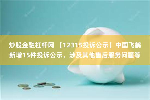 炒股金融杠杆网 【12315投诉公示】中国飞鹤新增15件投诉公示，涉及其他售后服务问题等