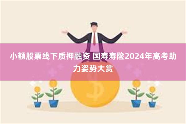 小额股票线下质押融资 国寿寿险2024年高考助力姿势大赏