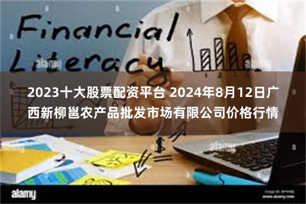 2023十大股票配资平台 2024年8月12日广西新柳邕农产品批发市场有限公司价格行情