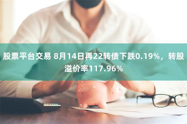 股票平台交易 8月14日再22转债下跌0.19%，转股溢价率117.96%