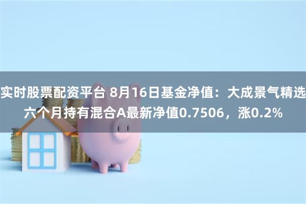 实时股票配资平台 8月16日基金净值：大成景气精选六个月持有混合A最新净值0.7506，涨0.2%