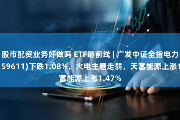 股市配资业务好做吗 ETF最前线 | 广发中证全指电力ETF(159611)下跌1.08%，火电主题走弱，天富能源上涨1.47%