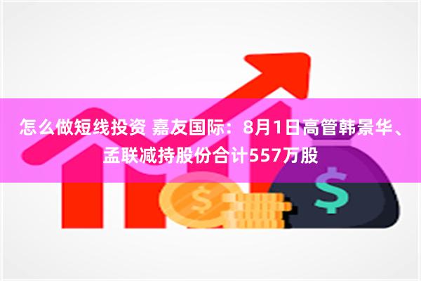 怎么做短线投资 嘉友国际：8月1日高管韩景华、孟联减持股份合计557万股