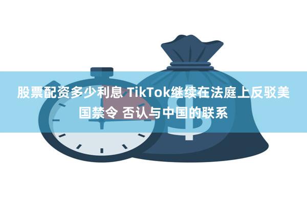 股票配资多少利息 TikTok继续在法庭上反驳美国禁令 否认与中国的联系