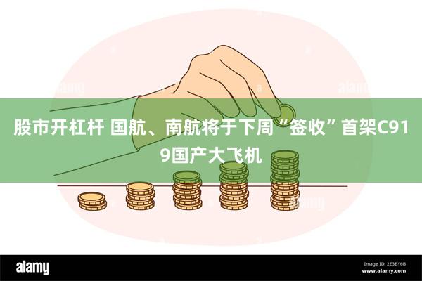 股市开杠杆 国航、南航将于下周“签收”首架C919国产大飞机