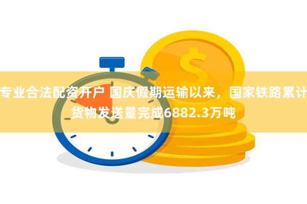 专业合法配资开户 国庆假期运输以来，国家铁路累计货物发送量完成6882.3万吨