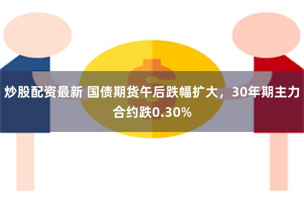 炒股配资最新 国债期货午后跌幅扩大，30年期主力合约跌0.30%