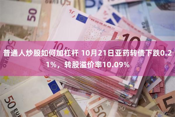 普通人炒股如何加杠杆 10月21日亚药转债下跌0.21%，转股溢价率10.09%