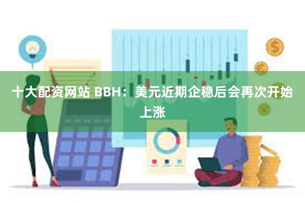 十大配资网站 BBH：美元近期企稳后会再次开始上涨