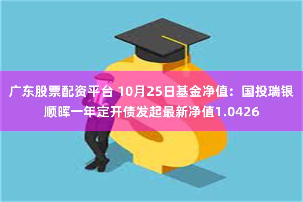 广东股票配资平台 10月25日基金净值：国投瑞银顺晖一年定开债发起最新净值1.0426