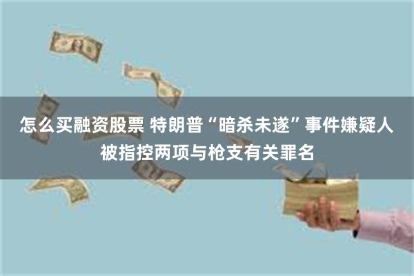 怎么买融资股票 特朗普“暗杀未遂”事件嫌疑人被指控两项与枪支有关罪名