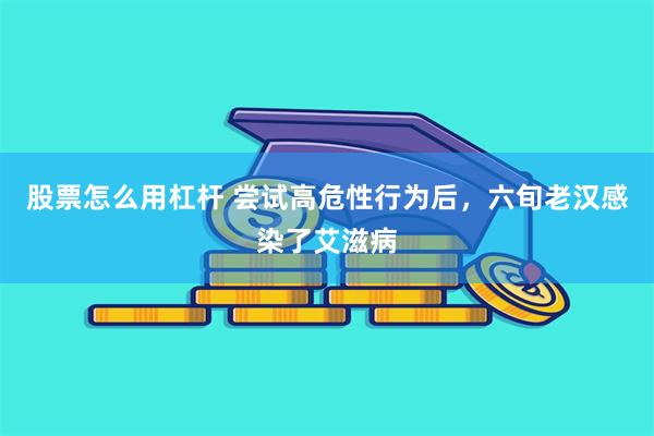 股票怎么用杠杆 尝试高危性行为后，六旬老汉感染了艾滋病