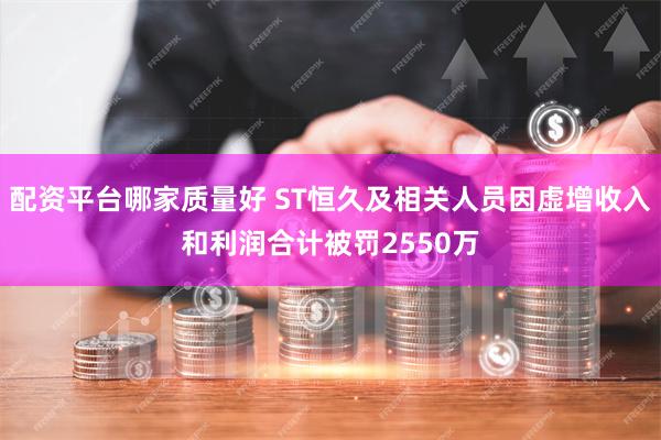 配资平台哪家质量好 ST恒久及相关人员因虚增收入和利润合计被罚2550万