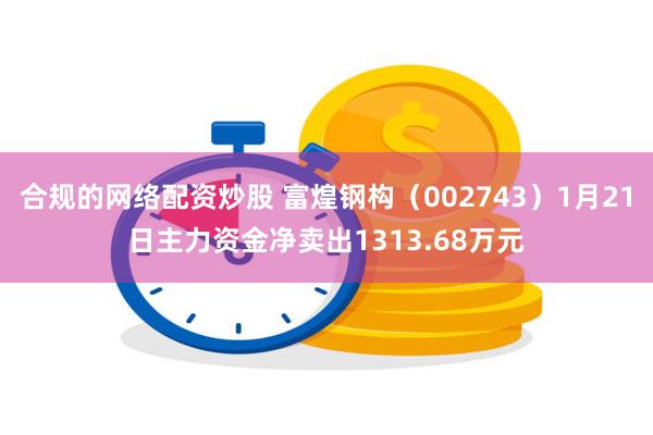 合规的网络配资炒股 富煌钢构（002743）1月21日主力资金净卖出1313.68万元