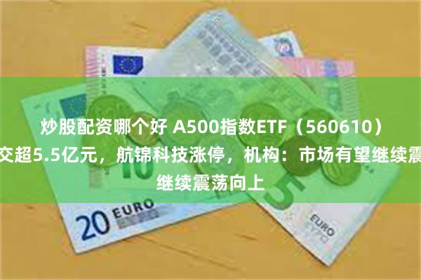 炒股配资哪个好 A500指数ETF（560610）半日成交超5.5亿元，航锦科技涨停，机构：市场有望继续震荡向上