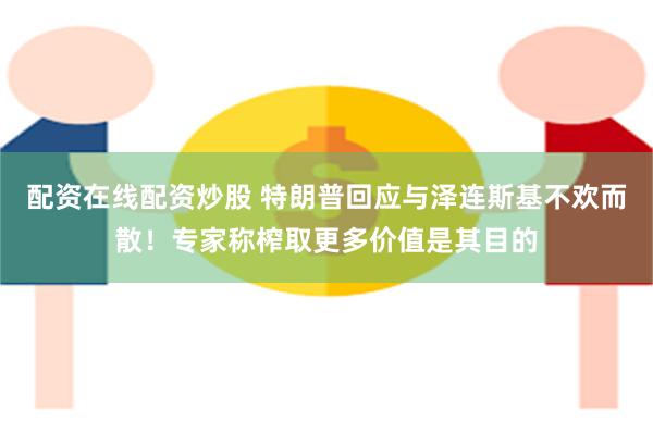 配资在线配资炒股 特朗普回应与泽连斯基不欢而散！专家称榨取更多价值是其目的