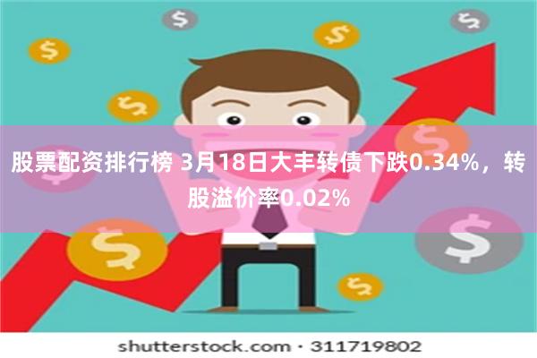 股票配资排行榜 3月18日大丰转债下跌0.34%，转股溢价率0.02%