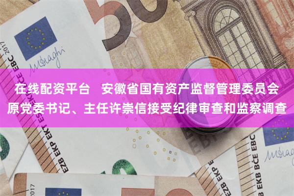 在线配资平台   安徽省国有资产监督管理委员会原党委书记、主任许崇信接受纪律审查和监察调查